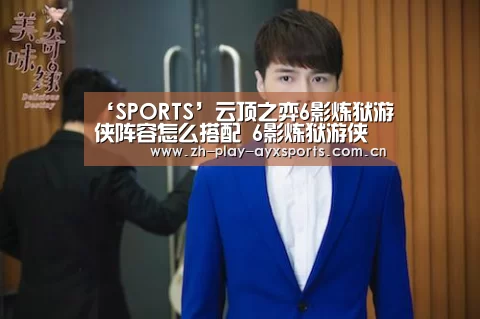 ‘SPORTS’云顶之弈6影炼狱游侠阵容怎么搭配 6影炼狱游侠阵容搭配推荐(图3) 爱游戏平台